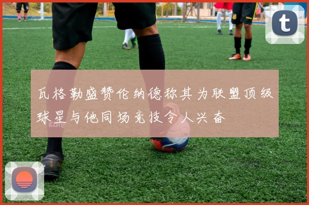 瓦格勒盛赞伦纳德称其为联盟顶级球星与他同场竞技令人兴奋