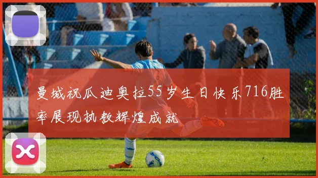 曼城祝瓜迪奥拉55岁生日快乐716胜率展现执教辉煌成就