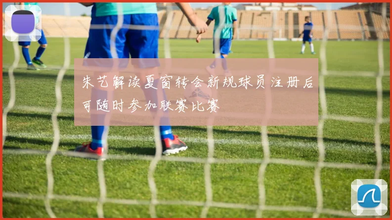 朱艺解读夏窗转会新规球员注册后可随时参加联赛比赛