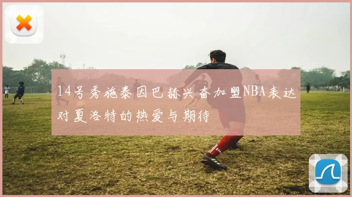 14号秀施泰因巴赫兴奋加盟NBA表达对夏洛特的热爱与期待