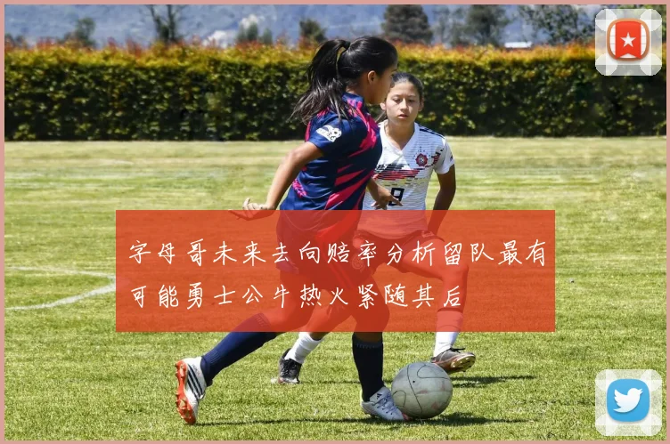 字母哥未来去向赔率分析留队最有可能勇士公牛热火紧随其后