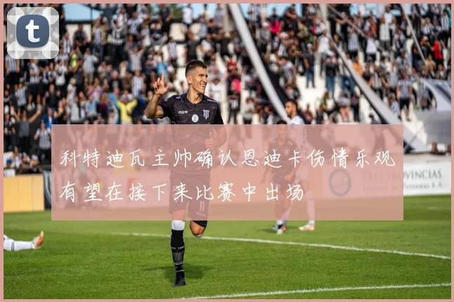 科特迪瓦主帅确认恩迪卡伤情乐观有望在接下来比赛中出场