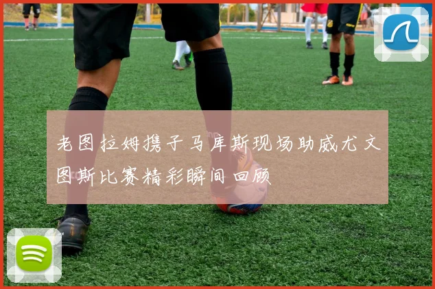 老图拉姆携子马库斯现场助威尤文图斯比赛精彩瞬间回顾
