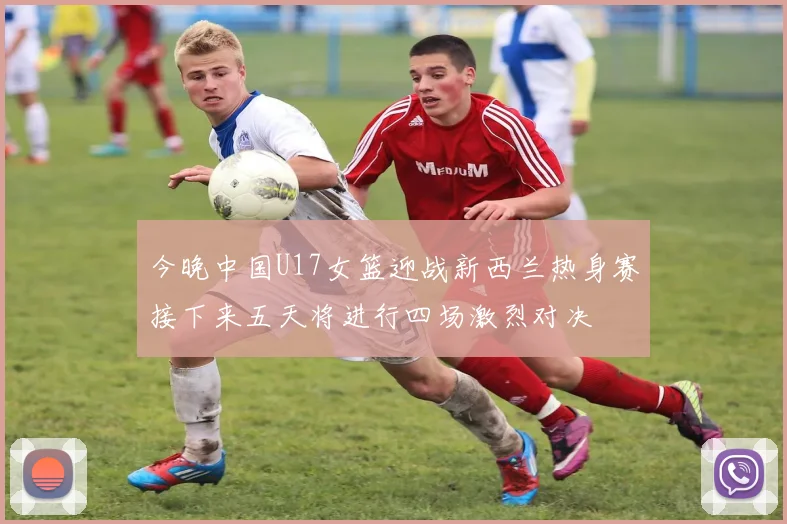 今晚中国U17女篮迎战新西兰热身赛接下来五天将进行四场激烈对决