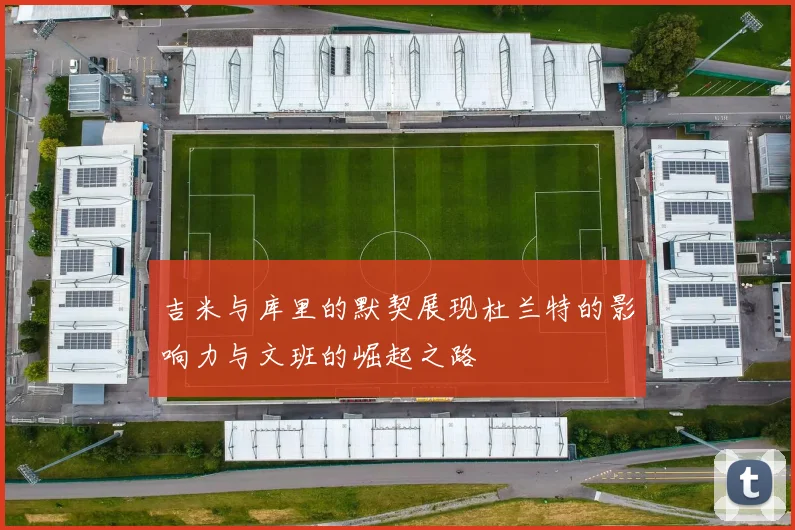 吉米与库里的默契展现杜兰特的影响力与文班的崛起之路