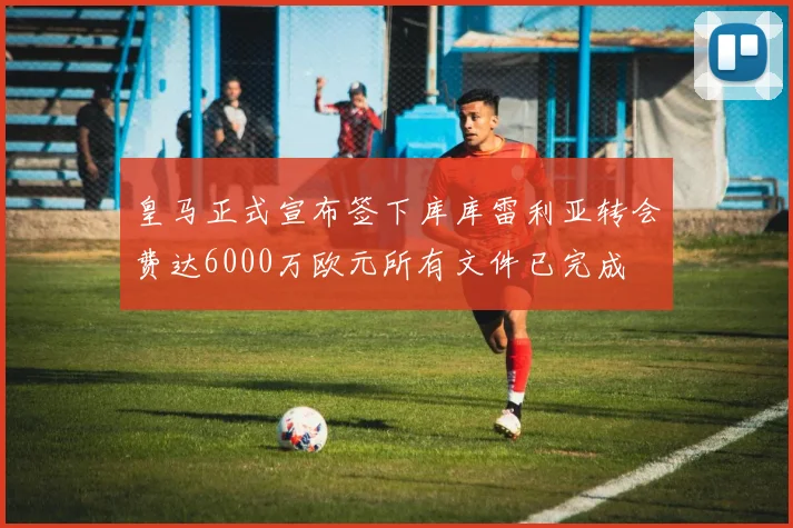 皇马正式宣布签下库库雷利亚转会费达6000万欧元所有文件已完成