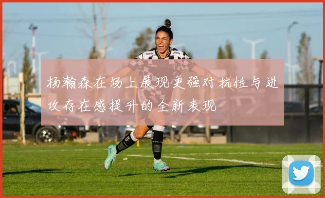杨瀚森在场上展现更强对抗性与进攻存在感提升的全新表现