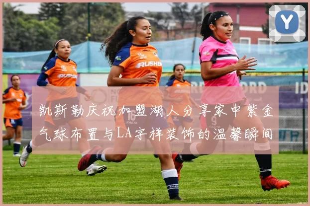 凯斯勒庆祝加盟湖人分享家中紫金气球布置与LA字样装饰的温馨瞬间