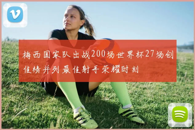 梅西国家队出战200场世界杯27场创佳绩并列最佳射手荣耀时刻