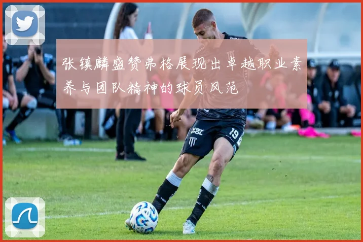 张镇麟盛赞弗格展现出卓越职业素养与团队精神的球员风范