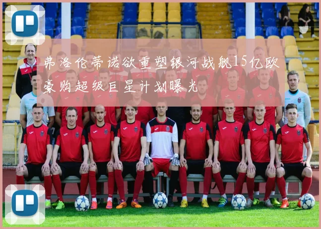 弗洛伦蒂诺欲重塑银河战舰15亿欧豪购超级巨星计划曝光
